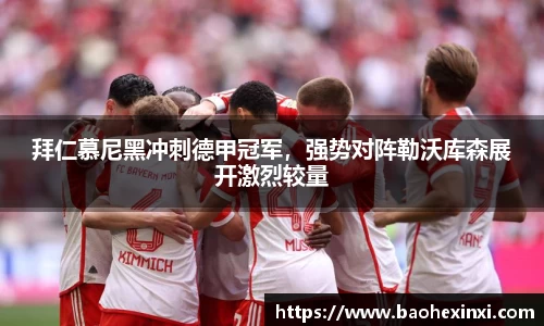 拜仁慕尼黑冲刺德甲冠军，强势对阵勒沃库森展开激烈较量