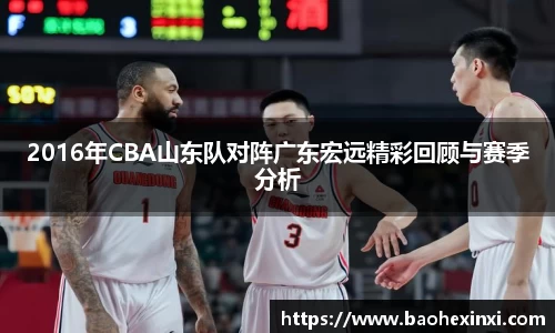 2016年CBA山东队对阵广东宏远精彩回顾与赛季分析